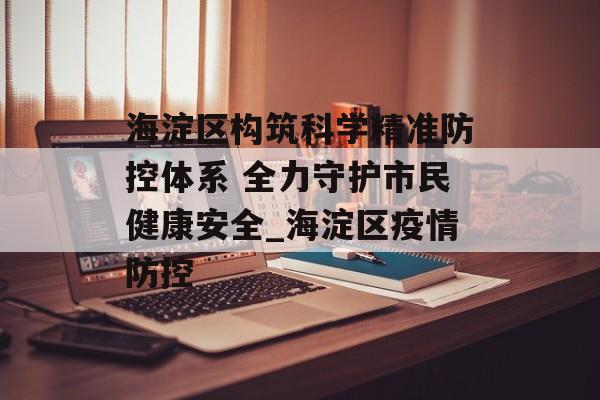 海淀区构筑科学精准防控体系 全力守护市民健康安全_海淀区疫情防控