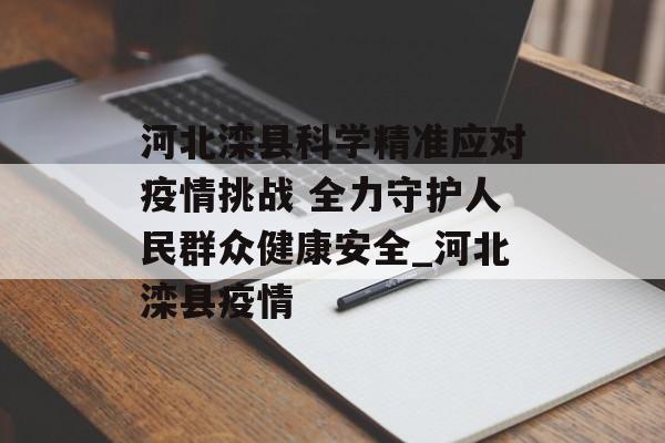河北滦县科学精准应对疫情挑战 全力守护人民群众健康安全_河北滦县疫情