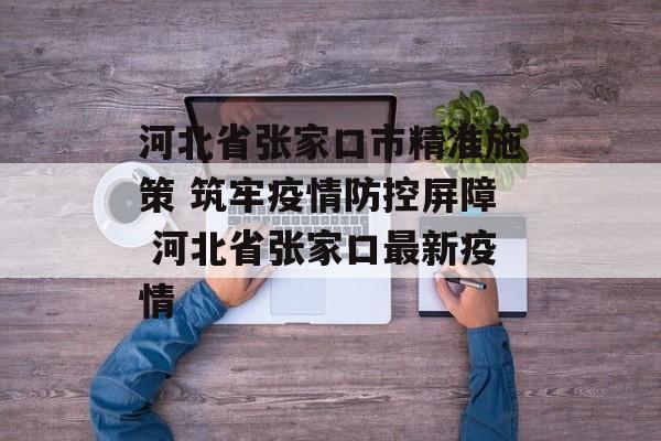 河北省张家口市精准施策 筑牢疫情防控屏障 河北省张家口最新疫情