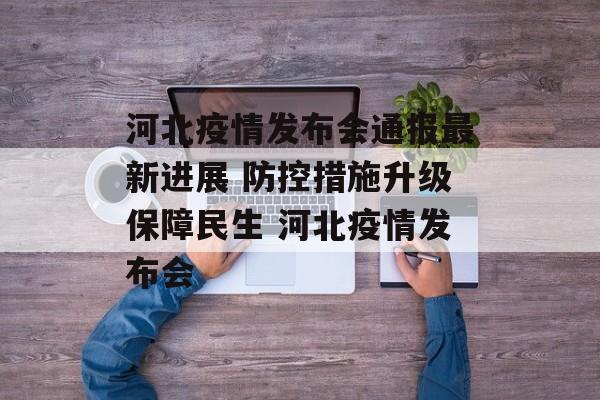 河北疫情发布会通报最新进展 防控措施升级保障民生 河北疫情发布会