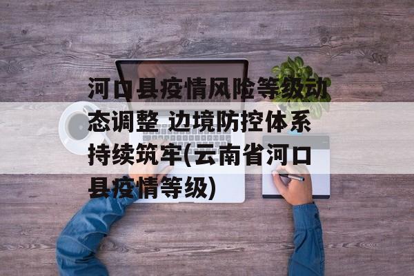 河口县疫情风险等级动态调整 边境防控体系持续筑牢(云南省河口县疫情等级)