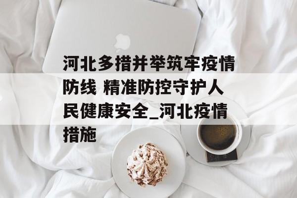 河北多措并举筑牢疫情防线 精准防控守护人民健康安全_河北疫情措施