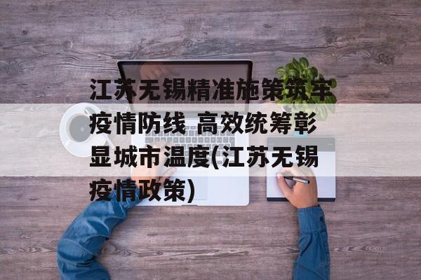 江苏无锡精准施策筑牢疫情防线 高效统筹彰显城市温度(江苏无锡疫情政策)