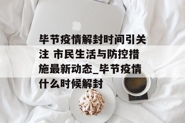 毕节疫情解封时间引关注 市民生活与防控措施最新动态_毕节疫情什么时候解封