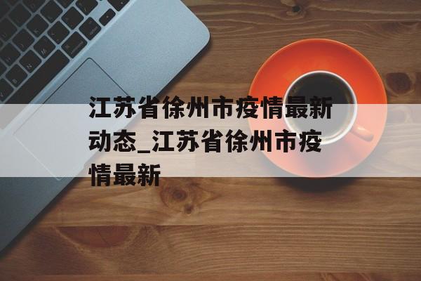 江苏省徐州市疫情最新动态_江苏省徐州市疫情最新