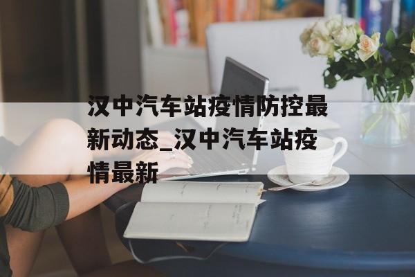 汉中汽车站疫情防控最新动态_汉中汽车站疫情最新