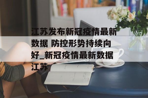 江苏发布新冠疫情最新数据 防控形势持续向好_新冠疫情最新数据江苏