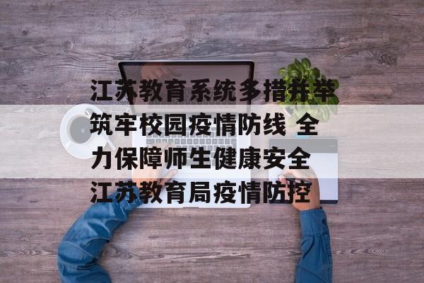江苏教育系统多措并举筑牢校园疫情防线 全力保障师生健康安全 江苏教育局疫情防控