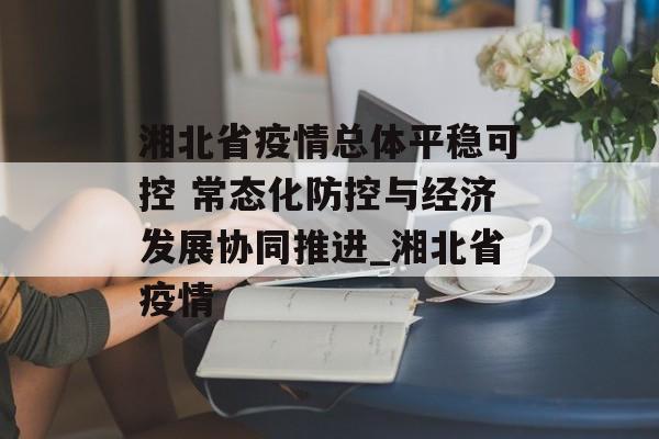 湘北省疫情总体平稳可控 常态化防控与经济发展协同推进_湘北省疫情