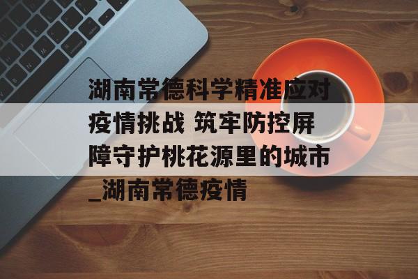 湖南常德科学精准应对疫情挑战 筑牢防控屏障守护桃花源里的城市_湖南常德疫情