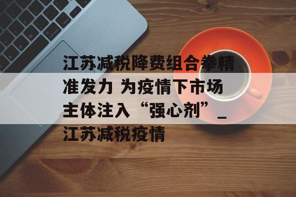 江苏减税降费组合拳精准发力 为疫情下市场主体注入“强心剂”_江苏减税疫情