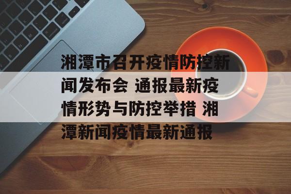 湘潭市召开疫情防控新闻发布会 通报最新疫情形势与防控举措 湘潭新闻疫情最新通报