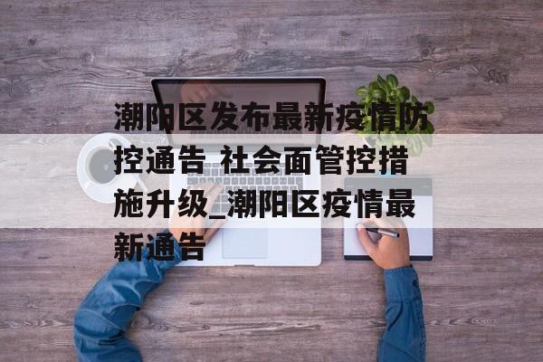 潮阳区发布最新疫情防控通告 社会面管控措施升级_潮阳区疫情最新通告