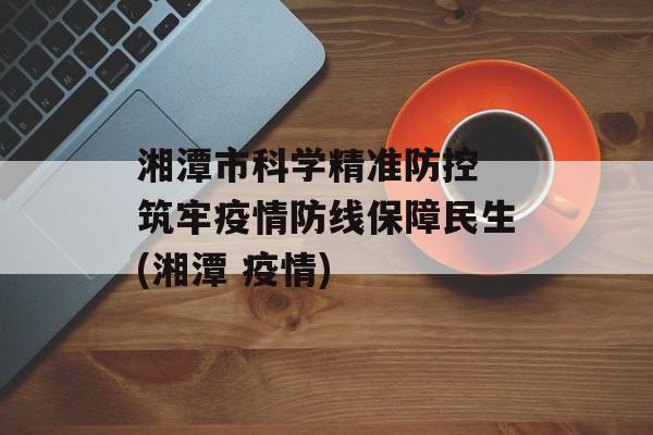 湘潭市科学精准防控 筑牢疫情防线保障民生(湘潭 疫情)