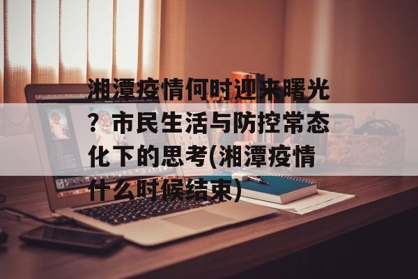 湘潭疫情何时迎来曙光？市民生活与防控常态化下的思考(湘潭疫情什么时候结束)