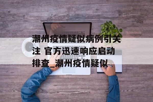 潮州疫情疑似病例引关注 官方迅速响应启动排查_潮州疫情疑似