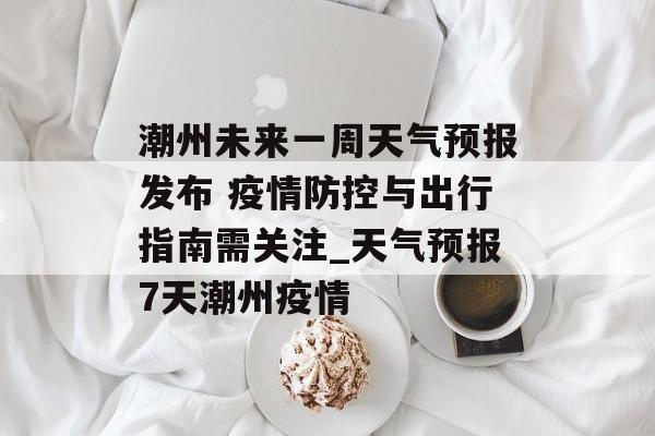 潮州未来一周天气预报发布 疫情防控与出行指南需关注_天气预报7天潮州疫情