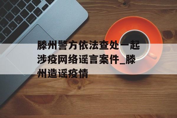 滕州警方依法查处一起涉疫网络谣言案件_滕州造谣疫情