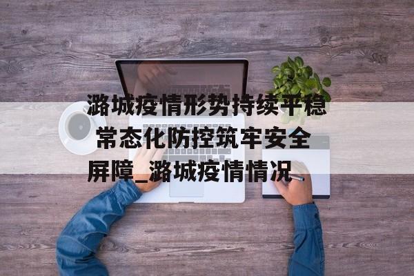 潞城疫情形势持续平稳 常态化防控筑牢安全屏障_潞城疫情情况