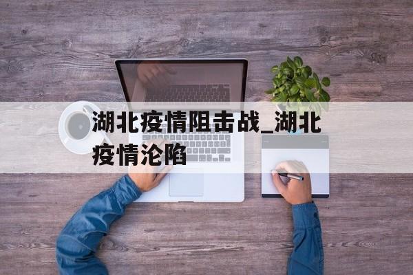 湖北疫情阻击战_湖北疫情沦陷