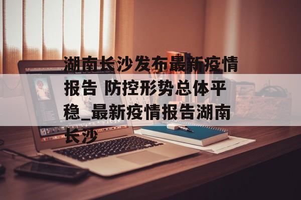 湖南长沙发布最新疫情报告 防控形势总体平稳_最新疫情报告湖南长沙