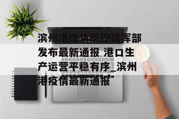 滨州港疫情防控指挥部发布最新通报 港口生产运营平稳有序_滨州港疫情最新通报