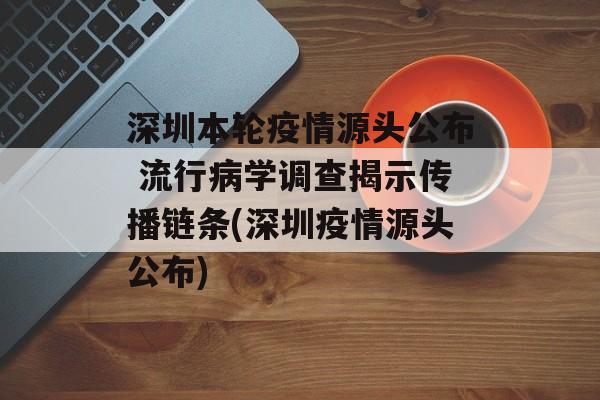 深圳本轮疫情源头公布 流行病学调查揭示传播链条(深圳疫情源头公布)