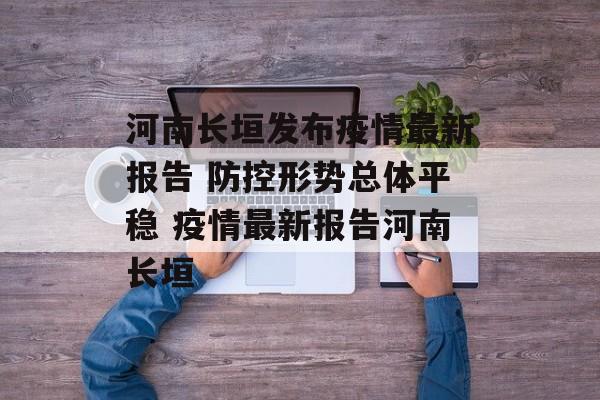 河南长垣发布疫情最新报告 防控形势总体平稳 疫情最新报告河南长垣