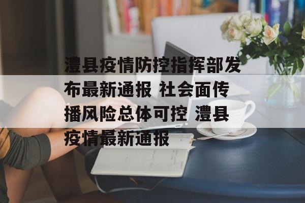 澧县疫情防控指挥部发布最新通报 社会面传播风险总体可控 澧县疫情最新通报