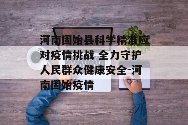 河南固始县科学精准应对疫情挑战 全力守护人民群众健康安全-河南固始疫情