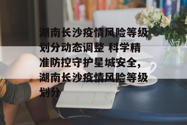 湖南长沙疫情风险等级划分动态调整 科学精准防控守护星城安全,湖南长沙疫情风险等级划分