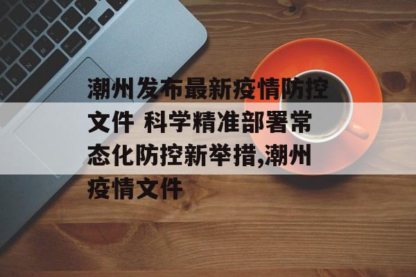 潮州发布最新疫情防控文件 科学精准部署常态化防控新举措,潮州疫情文件