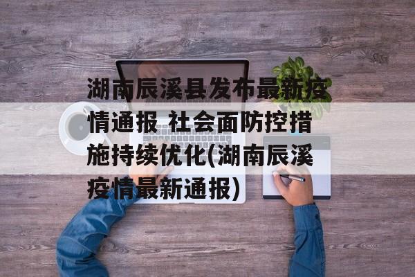湖南辰溪县发布最新疫情通报 社会面防控措施持续优化(湖南辰溪疫情最新通报)