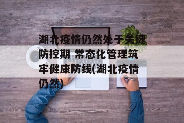 湖北疫情仍然处于关键防控期 常态化管理筑牢健康防线(湖北疫情仍然)