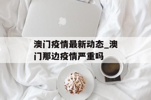 澳门疫情最新动态_澳门那边疫情严重吗