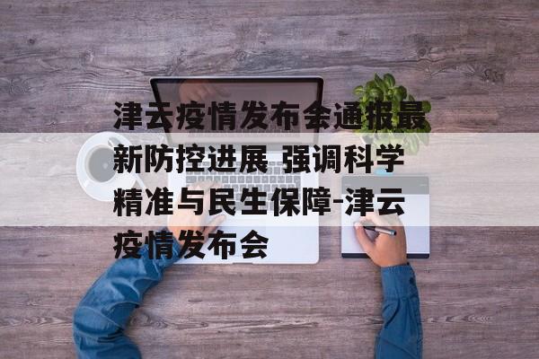 津云疫情发布会通报最新防控进展 强调科学精准与民生保障-津云疫情发布会